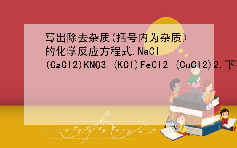 写出除去杂质(括号内为杂质）的化学反应方程式.NaCl (CaCl2)KNO3 (KCl)FeCl2 (CuCl2)2.下列各组物质与水混合后,既有沉淀又有气体生成的是：（ ）A.NaCl AgNO3 K2CO3B.KCl a2CO3 HClC.HNO3 Na2SO4 BaCl2D.H2SO4 Na2CO3 B