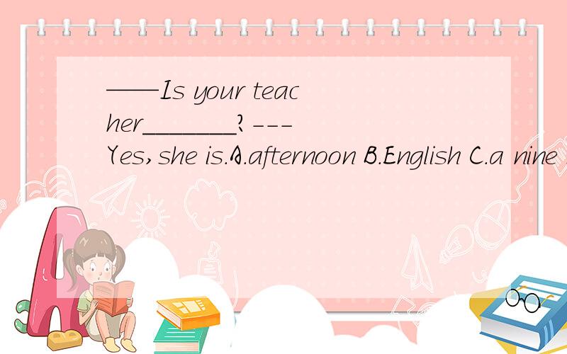 ——Is your teacher_______?---Yes,she is.A.afternoon B.English C.a nine D.class 请帮我说明一下理由,