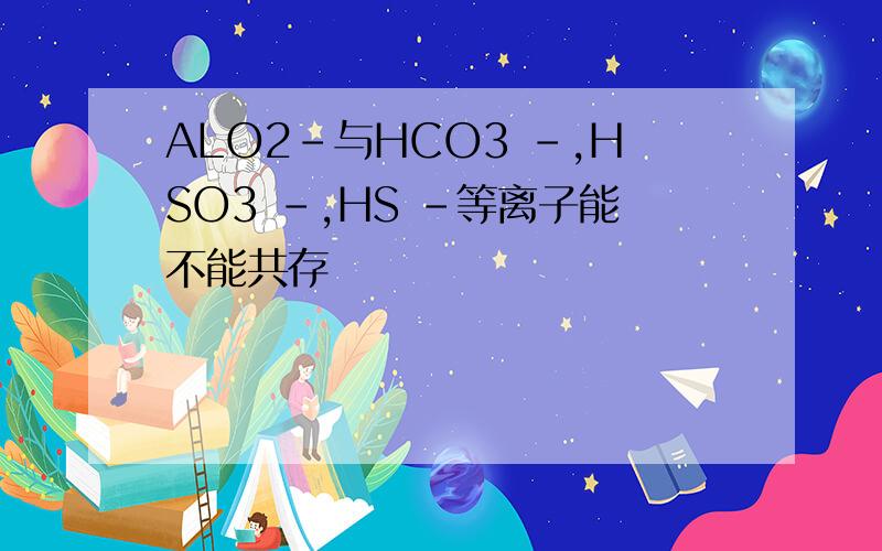 ALO2-与HCO3 -,HSO3 -,HS -等离子能不能共存