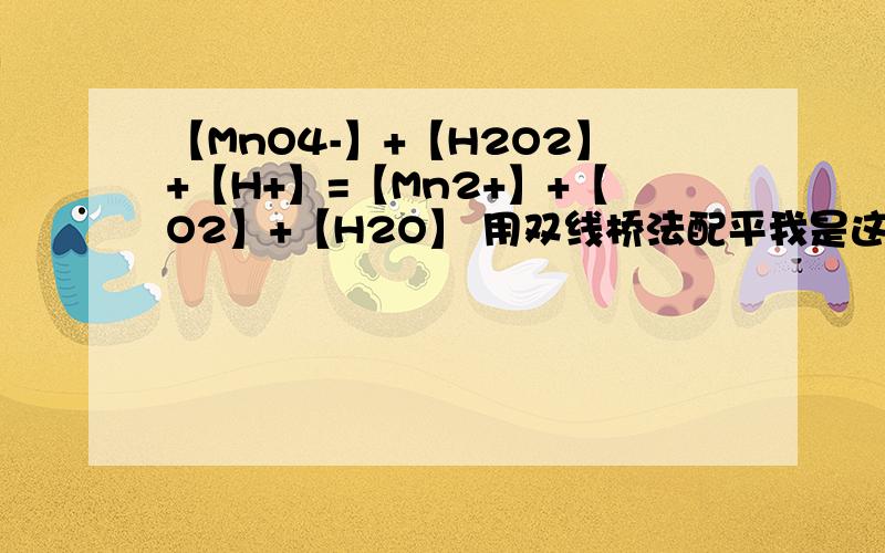 【MnO4-】+【H2O2】+【H+】=【Mn2+】+【O2】+【H2O】 用双线桥法配平我是这么觉得的：【MnO4-】的Mn是+7价,【Mn2+】是+2价,那么Mn得到[5e-]【H2O2】的O为-1价,【O2】为0价,因为是两个原子,所以O失去了[2e