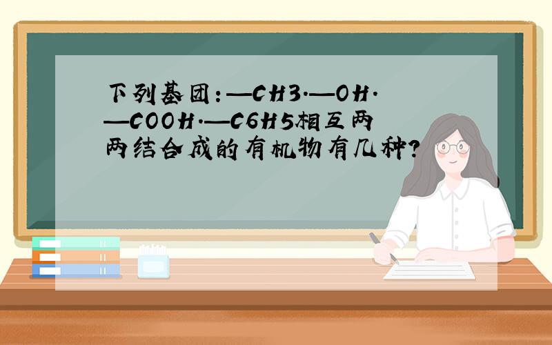 下列基团：—CH3.—OH.—COOH.—C6H5相互两两结合成的有机物有几种?