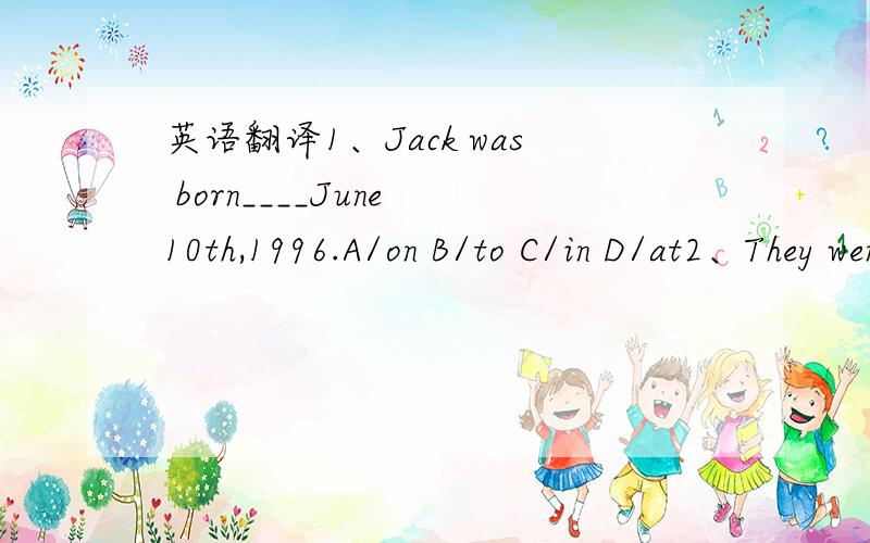 英语翻译1、Jack was born____June 10th,1996.A/on B/to C/in D/at2、They went to Beijing___a bad time of year.A/in B/for C/at D/on3、They arrived in Shanghai___a summer evening.A/in B/at C/for D/on4、I___you when I finish my homework.A/help B/he