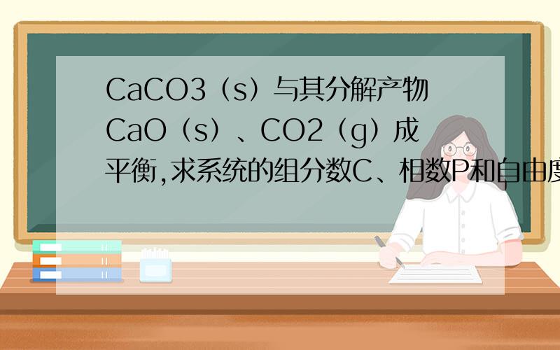 CaCO3（s）与其分解产物CaO（s）、CO2（g）成平衡,求系统的组分数C、相数P和自由度F组分数C=S-R-R',CaO和CO2之间有约束的比例1:1,那么R'应该为1,那么组分数就是C=3-1-1=1,相数P=3自由度F=C-P+2=1-3+2=0?可