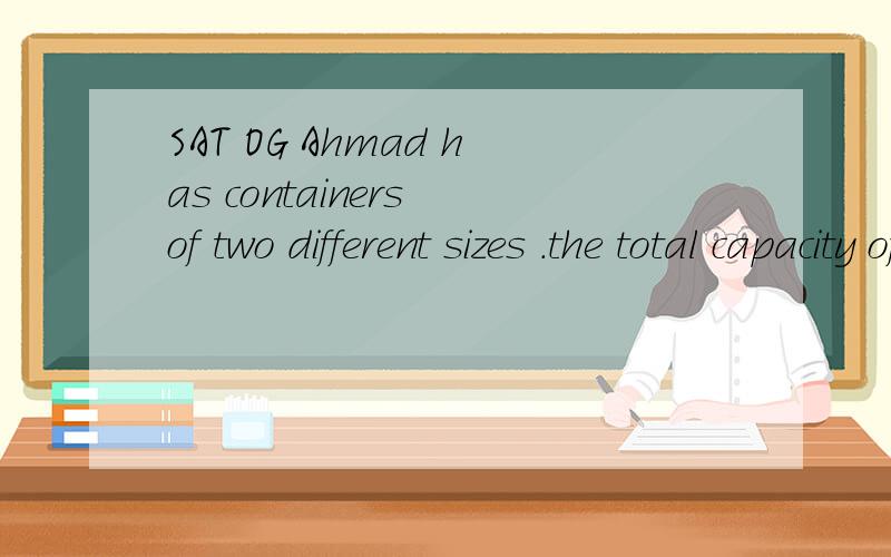 SAT OG Ahmad has containers of two different sizes .the total capacity of 16containers of one size is X gallons ,and the total capacity of 8 containers of the other size is also X gallons ,and X >0.In terms of X ,what is the capacity ,in gallons ,of