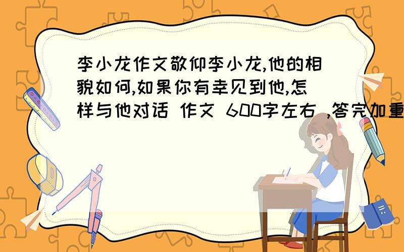 李小龙作文敬仰李小龙,他的相貌如何,如果你有幸见到他,怎样与他对话 作文 600字左右 ,答完加重分!