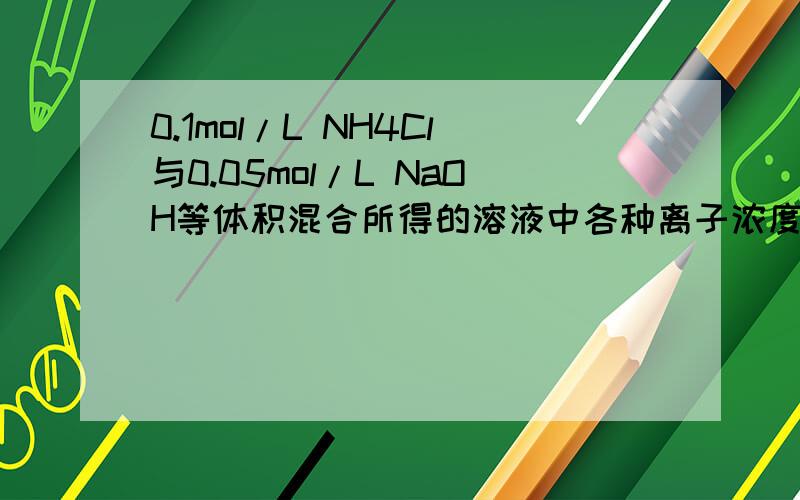 0.1mol/L NH4Cl与0.05mol/L NaOH等体积混合所得的溶液中各种离子浓度大小如何不要去复制别人答案了是错的