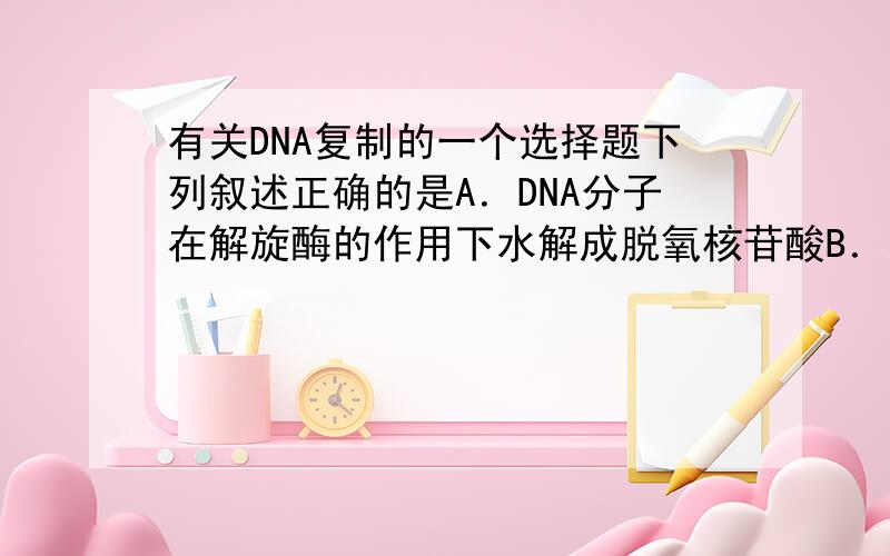 有关DNA复制的一个选择题下列叙述正确的是A．DNA分子在解旋酶的作用下水解成脱氧核苷酸B．在复制过程中,复制和解旋是同时进行的C．解旋后以一条母链为模板合成两条新的子链D．两条新