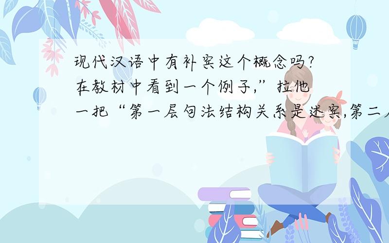 现代汉语中有补宾这个概念吗?在教材中看到一个例子,”拉他一把“第一层句法结构关系是述宾,第二层”拉他“的结构关系写的是补宾,不太明白啊.