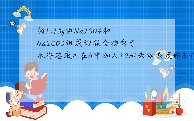 将1.95g由Na2SO4和Na2CO3组成的混合物溶于水得溶液A,在A中加入10mL未知浓度的BaCl2溶液恰好完全反应,过滤得沉淀B,向B中加入足量稀硫酸,沉淀不消失反而增加0.18g.计算：（1）原混合物中Na2CO3­