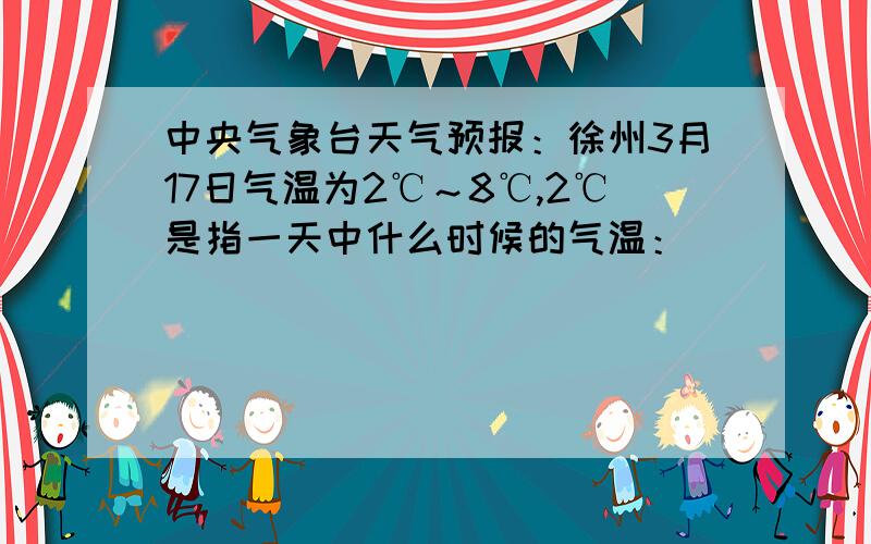 中央气象台天气预报：徐州3月17日气温为2℃～8℃,2℃是指一天中什么时候的气温：