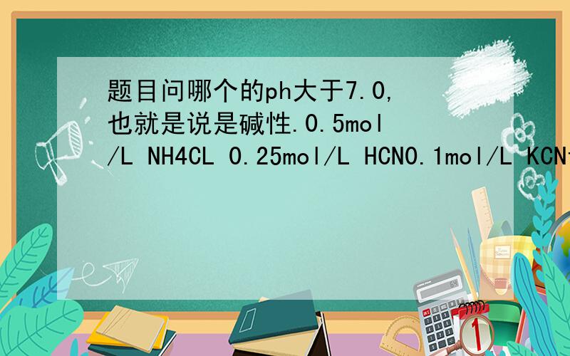 题目问哪个的ph大于7.0,也就是说是碱性.0.5mol/L NH4CL 0.25mol/L HCN0.1mol/L KCN该怎么判断呢?