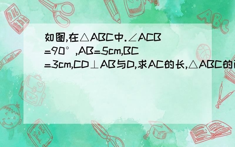 如图,在△ABC中.∠ACB=90°,AB=5cm,BC=3cm,CD⊥AB与D,求AC的长,△ABC的面积和CD得长
