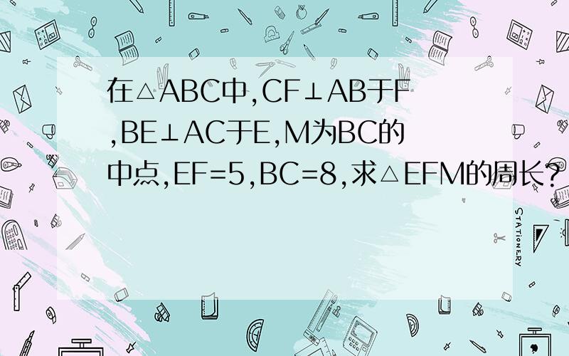 在△ABC中,CF⊥AB于F,BE⊥AC于E,M为BC的中点,EF=5,BC=8,求△EFM的周长?