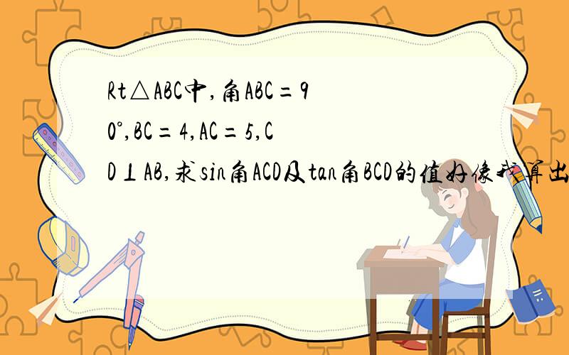 Rt△ABC中,角ABC=90°,BC=4,AC=5,CD⊥AB,求sin角ACD及tan角BCD的值好像我算出来的数好怪.