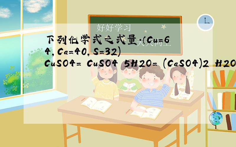 下列化学式之式量.（Cu=64,Ca=40,S=32) CuSO4= CuSO4▪5H2O= (CaSO4)2▪H2O=