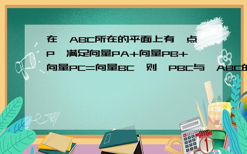 在△ABC所在的平面上有一点P,满足向量PA+向量PB+向量PC=向量BC,则△PBC与△ABC的面积之比是?