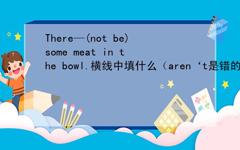 There—(not be)some meat in the bowl.横线中填什么（aren‘t是错的）