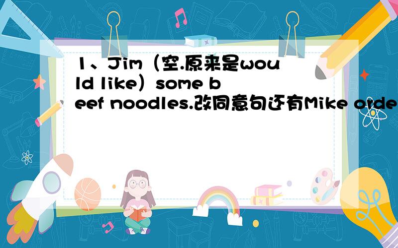 1、Jim（空.原来是would like）some beef noodles.改同意句还有Mike orders a bowl of beef noodles.      Mike orders a bowl of noodles （两个空).