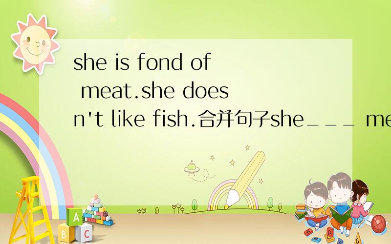 she is fond of meat.she doesn't like fish.合并句子she___ meat ___ fish.求帮忙谢谢.