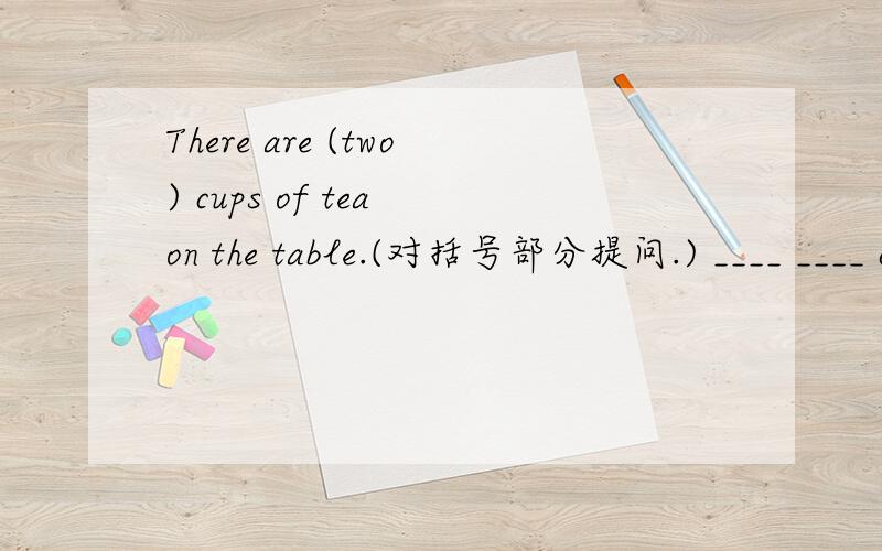 There are (two) cups of tea on the table.(对括号部分提问.) ____ ____ cups of tea ____ ____ on the table.