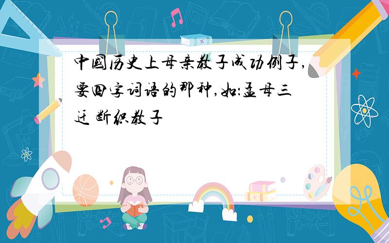 中国历史上母亲教子成功例子,要四字词语的那种,如：孟母三迁 断织教子