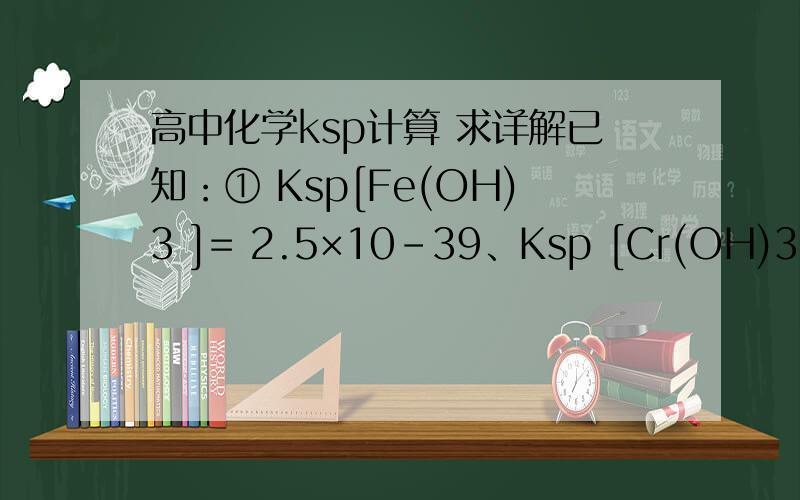 高中化学ksp计算 求详解已知：① Ksp[Fe(OH)3 ]= 2.5×10－39、Ksp [Cr(OH)3]= 6.3×10－31；②溶液中若离子浓度小于10－5 mol·L－1时,可视为沉淀完全.25℃时,若沉淀E为Fe(OH)3、Cr(OH)3,步骤④中,应控制溶液