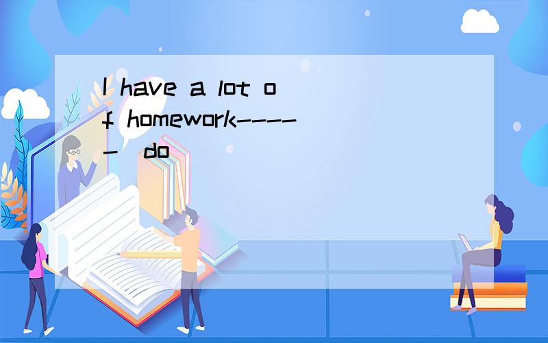 I have a lot of homework-----(do)