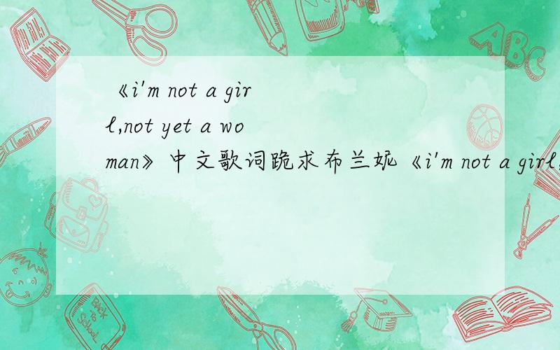 《i'm not a girl,not yet a woman》中文歌词跪求布兰妮《i'm not a girl,not yet a woman》的中文歌词(请不要直译),麻烦大家了,谢谢!那个…麻烦把这首歌也翻译下吧：《intimidated》同样是布的.谢谢大家了!