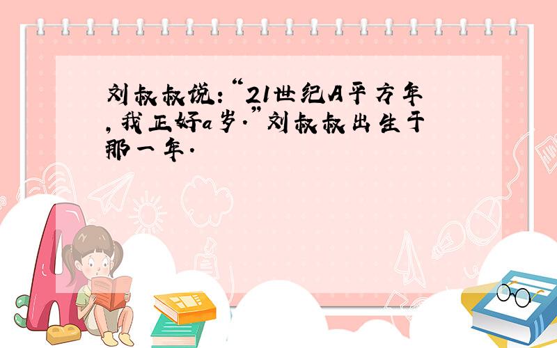 刘叔叔说：“21世纪A平方年,我正好a岁.”刘叔叔出生于那一年.