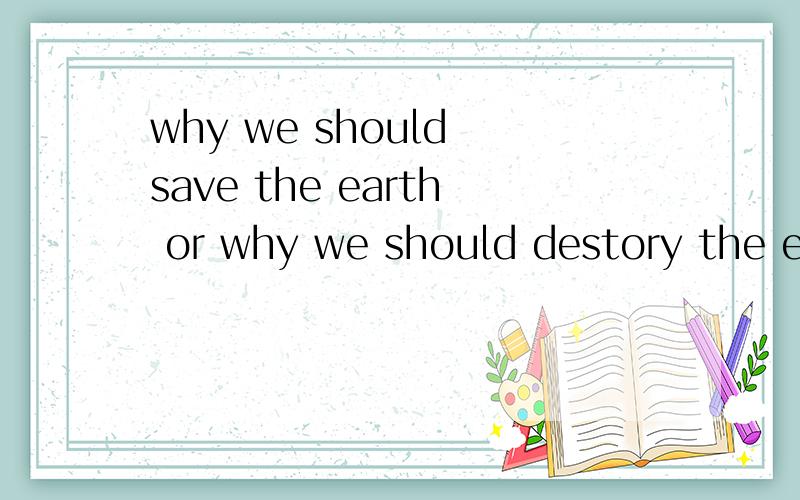 why we should save the earth or why we should destory the earth?要一些拯救跟破坏的英文举例