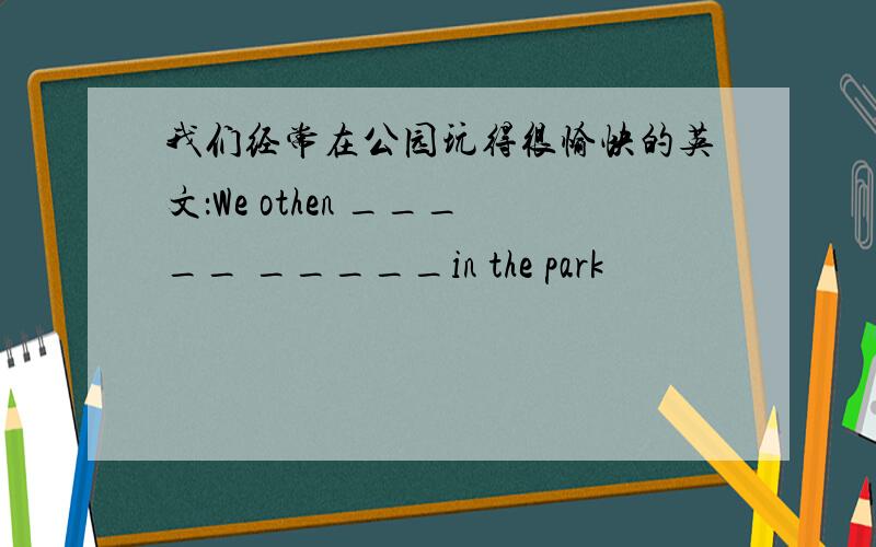 我们经常在公园玩得很愉快的英文：We othen _____ _____in the park