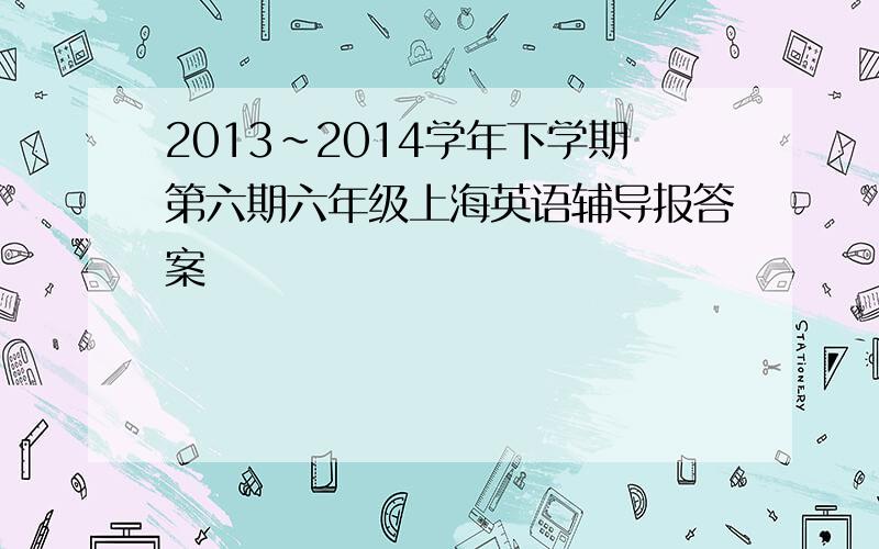 2013～2014学年下学期第六期六年级上海英语辅导报答案