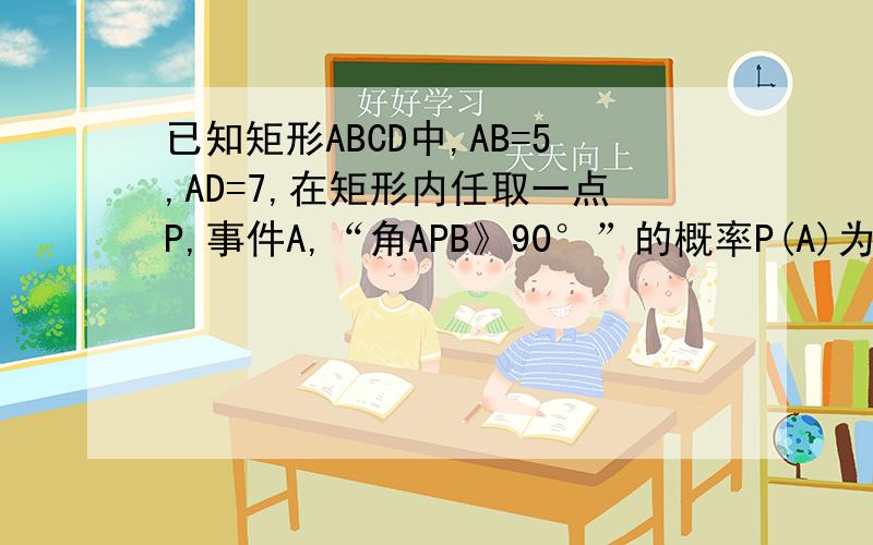 已知矩形ABCD中,AB=5,AD=7,在矩形内任取一点P,事件A,“角APB》90°”的概率P(A)为好多