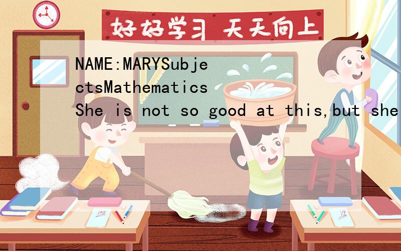 NAME:MARYSubjectsMathematicsShe is not so good at this,but she has tried her best to catch up with others.FrenchHer reading is very good,and she can remember many words.PhysicsShe is a little weak in this,but has done better than before.ChemistryShe