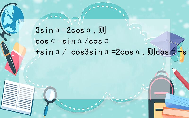 3sinα=2cosα,则 cosα-sinα/cosα+sinα/ cos3sinα=2cosα,则cosα-sinα/cosα+sinα/cosα+sinα/cosα-sinα