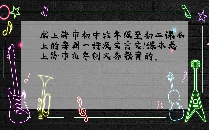求上海市初中六年级至初二课本上的每周一诗及文言文!课本是上海市九年制义务教育的、