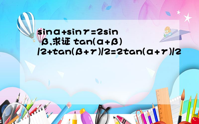 sinα+sinγ=2sin β,求证 tan(α+β)/2+tan(β+γ)/2=2tan(α+γ)/2