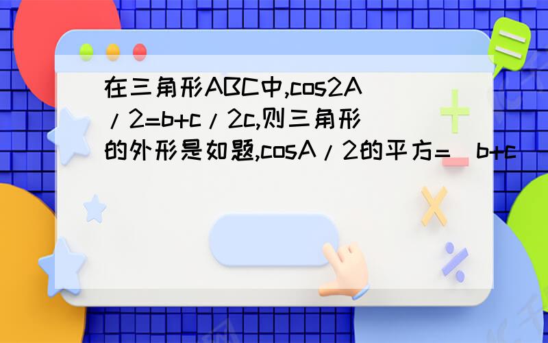 在三角形ABC中,cos2A/2=b+c/2c,则三角形的外形是如题,cosA/2的平方=(b+c)/2c