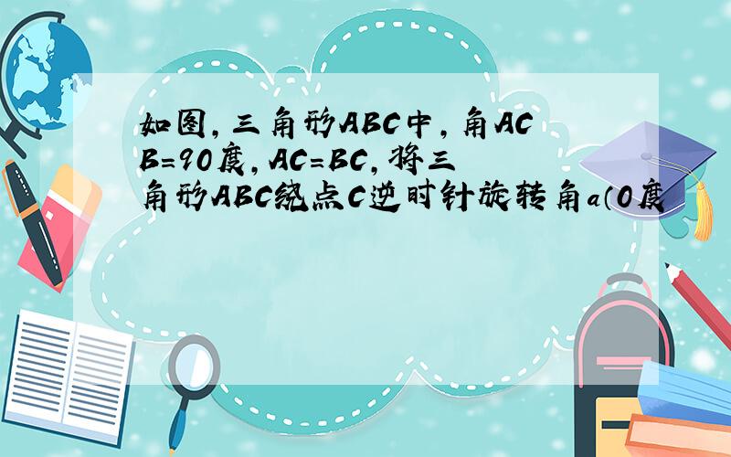 如图,三角形ABC中,角ACB＝90度,AC＝BC,将三角形ABC绕点C逆时针旋转角a（0度