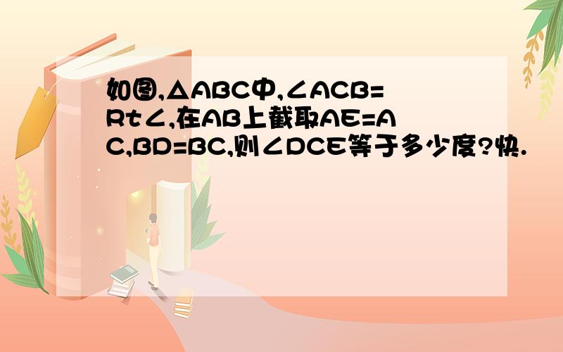 如图,△ABC中,∠ACB=Rt∠,在AB上截取AE=AC,BD=BC,则∠DCE等于多少度?快.