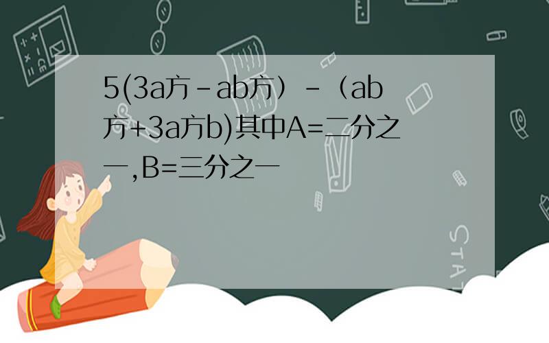 5(3a方-ab方）-（ab方+3a方b)其中A=二分之一,B=三分之一