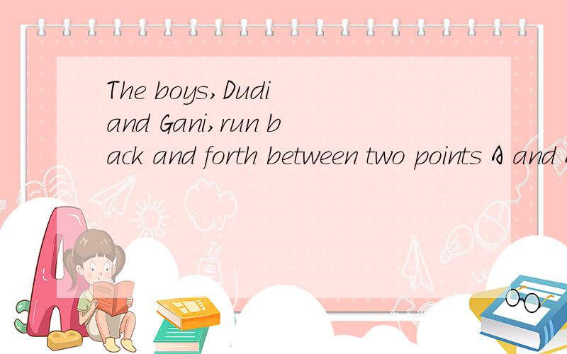 The boys,Dudi and Gani,run back and forth between two points A and B at a constant speed without stopping.Dudi,s speed is 1.5 times Gani,s speed.Dudi runs from A to B while Gani from B to A.They both start at the same time.the two boys meet for the f