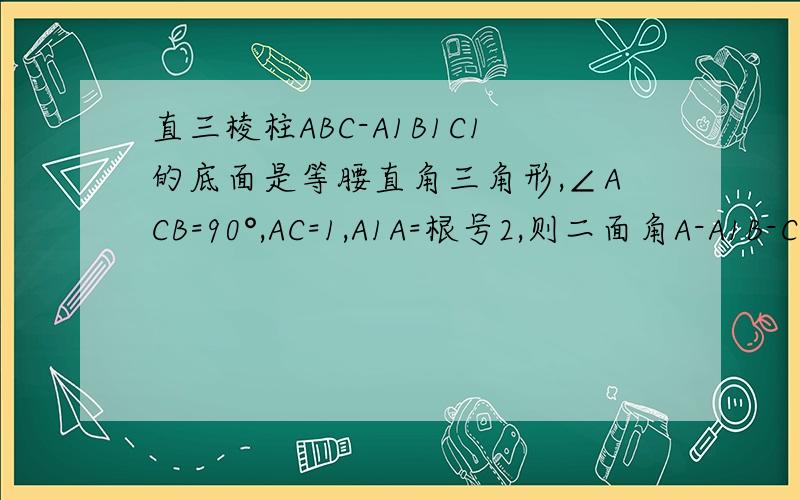 直三棱柱ABC-A1B1C1的底面是等腰直角三角形,∠ACB=90°,AC=1,A1A=根号2,则二面角A-A1B-C的余弦值是