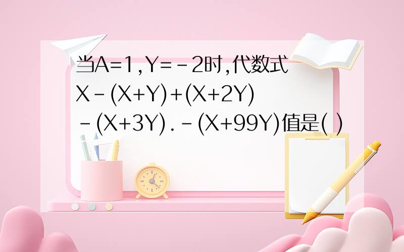 当A=1,Y=-2时,代数式X-(X+Y)+(X+2Y)-(X+3Y).-(X+99Y)值是( )