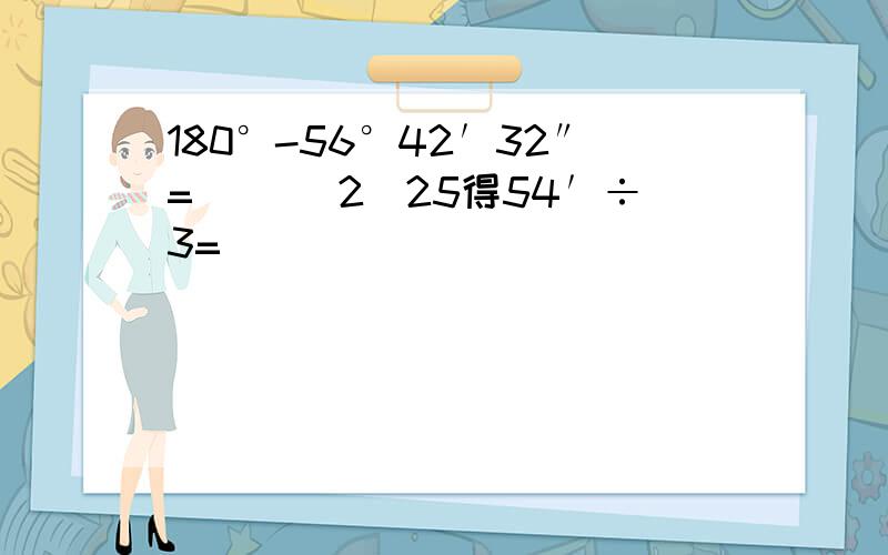 180°-56°42′32″=（） （2）25得54′÷3=（）
