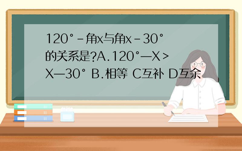 120°－角x与角x－30°的关系是?A.120°—X＞X—30° B.相等 C互补 D互余