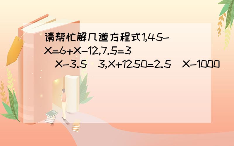 请帮忙解几道方程式1,45-X=6+X-12,7.5=3（X-3.5)3,X+1250=2.5（X-1000）
