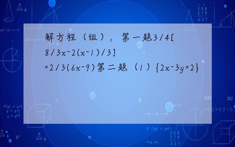 解方程（组）：第一题3/4[8/3x-2(x-1)/3]=2/3(6x-9)第二题（1）{2x-3y=2}                             （2） {2x-3y+5/7+2y=9}第三题(1){3x+4y+z=14}                        (2) {x+5y+2z=17}                          (3){2x+2y-z =3}第四题