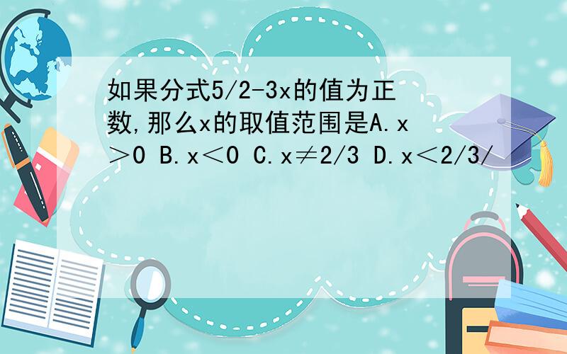 如果分式5/2-3x的值为正数,那么x的取值范围是A.x＞0 B.x＜0 C.x≠2/3 D.x＜2/3/