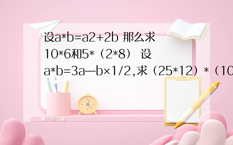 设a*b=a2+2b 那么求10*6和5*（2*8） 设a*b=3a—b×1/2,求（25*12）*（10*5）